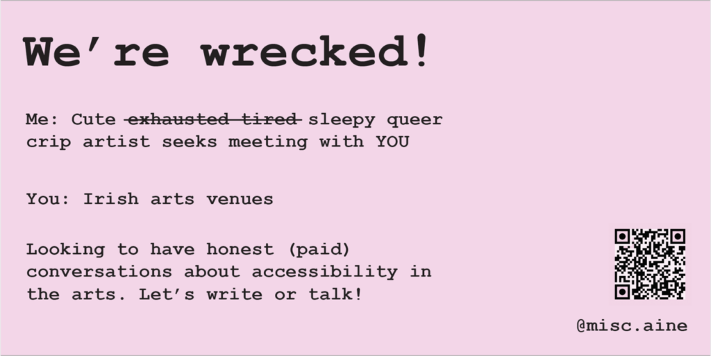 Light pink background with bold text. Header: We're wrecked! Subtitle: 'Me: Cute exhausted, tired, (with a line through each exhausted and tired) sleepy, queer, crip artist seeks meeting with YOU. You: Irish arts venues. Looking to have honest (paid) conversations about accessibility in the arts. Let's write or talk!' On the right of the image is a QR code which leads to this form: https://aineohara.com/crip-it-up/ and my instagram handle which is @misc.aine