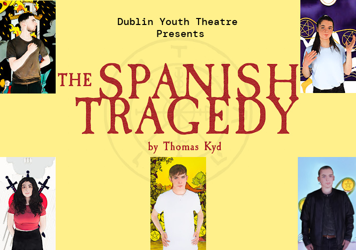Text reading Dublin Youth Theatre presents The Spanish Tragedy by Thomas Kyd with a drawing of the Wheel of Fortune symbol behind it is surrounded by 5 tarot cards. Clockwise from top left: 1) a young man with short dark hair and stubble stands with his right arm across his chest and his left behind his back. His face is in profile turned to the right and he is wearing a black t-shirt and trousers. The backgrounds shows a drawing of a tower on fire in black, white and shades of yellow and red. 2) A young woman with long dark hair in a high pony-tail wearing a pale blue t-shirt raises both hands to shoulder height and looks directly at the viewer. The yellow, white and dark blue background shows drawings of the 2 of pentacles symbols. 3) A young man with hair pulled back, wearing a black jacket, black top and black trousers stand looking directly at the viewer with his arms to his sides. The pale blue and yellow backgrounds shows a pentacle in a circle. 4) A young man with short light brown hair falling across his brow, in a white t-shirt looks directly at the viewer with his hands on his hips. The yellow background shows drawing of trees and pentacles. 5) A young woman with long dark hair falling over her shoulders stand with her hands behind her back, in a pink t-shirt and dark bottoms. The black, pink and grey background shows drawings of 3 swords and a cloud.