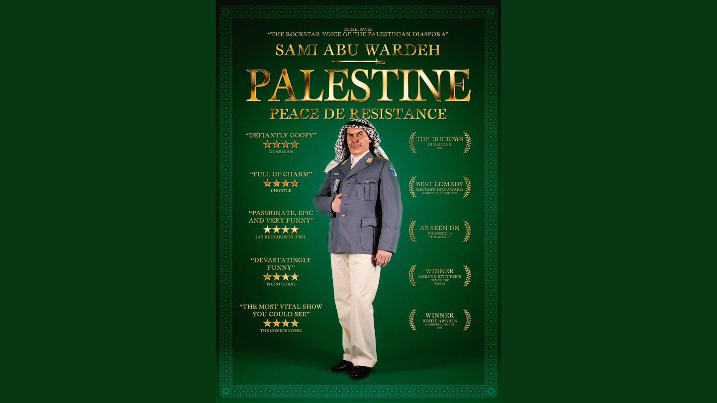 Photograph of performer Sami Abu Wardeh in the centre of the image, standing within a deep green background wearing a navy blue military style jacket, light khaki trousers, and a keffiyeh worn on his head. Surrounding this photograph are quotes about the performer as well as press quotes all in gold lettering. At the top of the image is a quote from Comedian Alexei Sayle which states “The Rockstar of the Palestinian Diaspora”. Directly underneath is the name of the performer - Sami Abu Wardeh in large caps lettering, followed by the title in larger shiny gold text “Palestine: Peace de Resistance”. On the left side of the photograph of the performer are press quotes, which include “Defiantly Goofy”, The Guardian; “Passionate, Epic and Very Funny”- Jay Richardson, Fest. All quotes reference four star reviews. On the right side of the central image are a list of awards, and statements including “WINNER, Bestie Awards, Edinburgh 2025” and “WINNER, Mervyn Stutter’s Pick of the Fringe”.