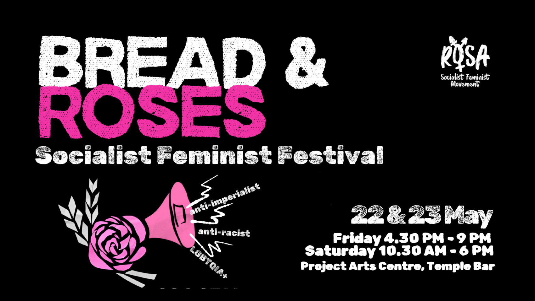 Black background with pink writing. Image of a rose, a piece of wheat and a megaphone with the words “anti-imperialist”, “anti-racist” and “LGBTQIA” emanating out from the loudhailer. Text reads “Bread & Roses Socialist Feminist Festival” LGBTQIA 22 and 23 May Project Arts Centre, Temple Bar Rosa Socialist Feminist Movement